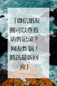 微信朋友圈可以查看访客记录？网友炸锅！腾讯最新回应
